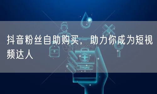 抖音粉丝自助购买，助力你成为短视频达人
