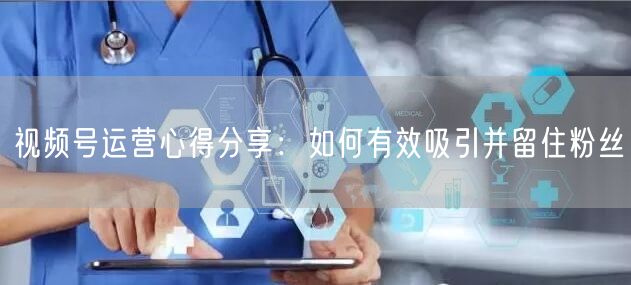 视频号运营心得分享：如何有效吸引并留住粉丝